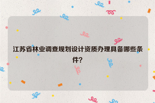 江蘇省林業(yè)調(diào)查規(guī)劃設(shè)計資質(zhì)辦理具備哪些條件？