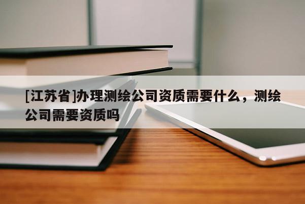 [江蘇省]辦理測繪公司資質需要什么，測繪公司需要資質嗎