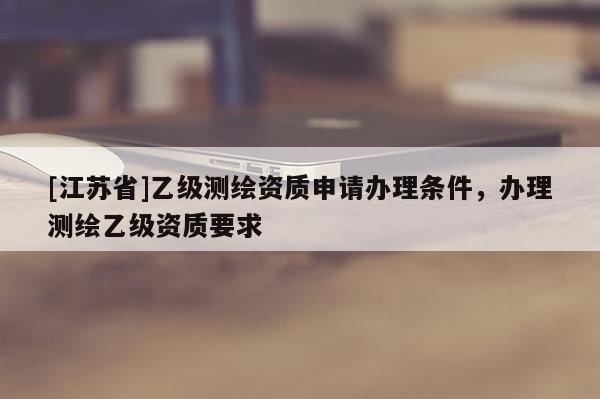 [江蘇省]乙級(jí)測(cè)繪資質(zhì)申請(qǐng)辦理?xiàng)l件，辦理測(cè)繪乙級(jí)資質(zhì)要求