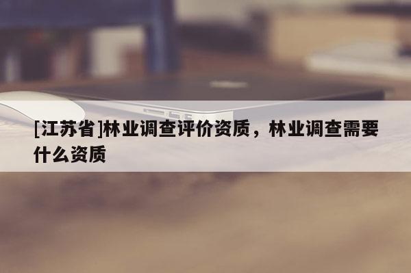 [江蘇省]林業(yè)調(diào)查評價(jià)資質(zhì)，林業(yè)調(diào)查需要什么資質(zhì)