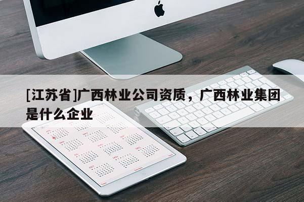 [江蘇省]廣西林業(yè)公司資質(zhì)，廣西林業(yè)集團(tuán)是什么企業(yè)