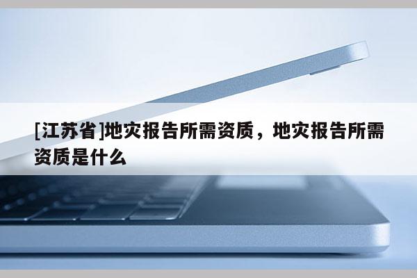 [江蘇省]地災報告所需資質(zhì)，地災報告所需資質(zhì)是什么