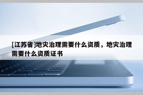 [江蘇省]地災(zāi)治理需要什么資質(zhì)，地災(zāi)治理需要什么資質(zhì)證書(shū)