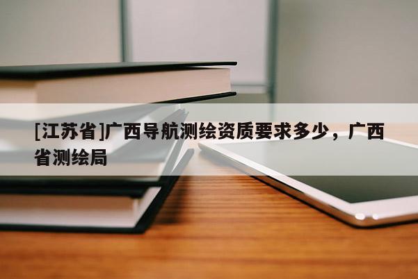 [江蘇省]廣西導(dǎo)航測(cè)繪資質(zhì)要求多少，廣西省測(cè)繪局