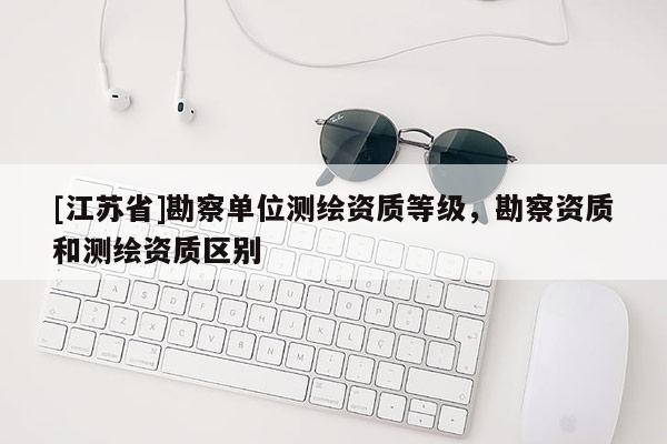 [江蘇省]勘察單位測繪資質等級，勘察資質和測繪資質區(qū)別