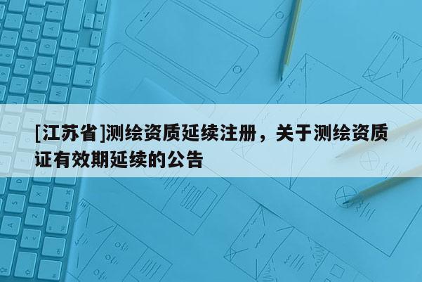 [江蘇省]測(cè)繪資質(zhì)延續(xù)注冊(cè)，關(guān)于測(cè)繪資質(zhì)證有效期延續(xù)的公告