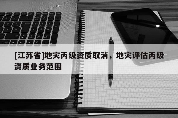 [江蘇省]地災(zāi)丙級資質(zhì)取消，地災(zāi)評估丙級資質(zhì)業(yè)務(wù)范圍