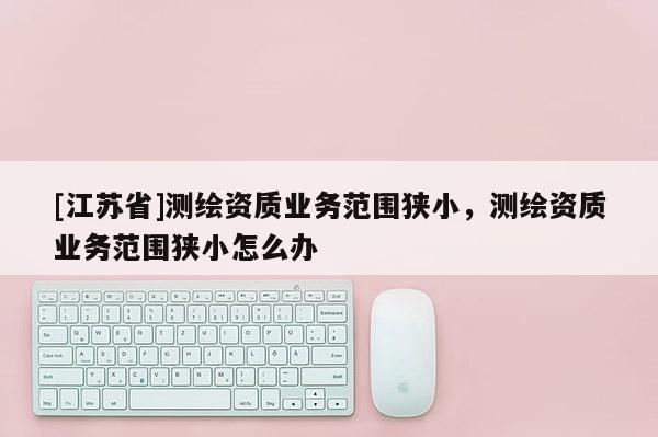 [江蘇省]測繪資質(zhì)業(yè)務(wù)范圍狹小，測繪資質(zhì)業(yè)務(wù)范圍狹小怎么辦