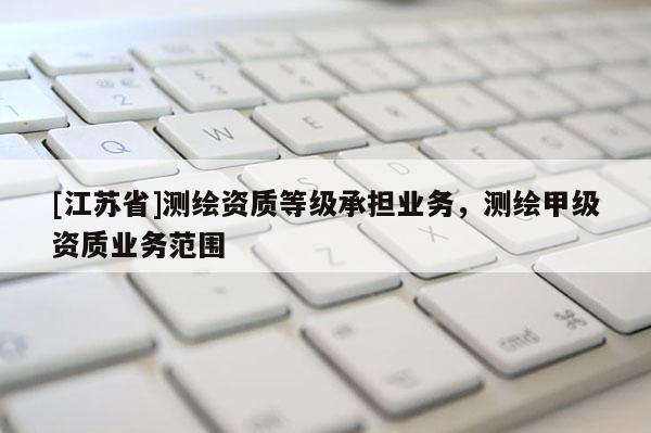 [江蘇省]測(cè)繪資質(zhì)等級(jí)承擔(dān)業(yè)務(wù)，測(cè)繪甲級(jí)資質(zhì)業(yè)務(wù)范圍