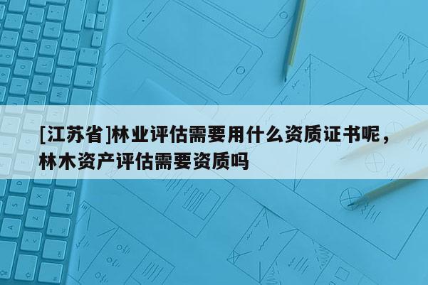 [江蘇省]林業(yè)評估需要用什么資質(zhì)證書呢，林木資產(chǎn)評估需要資質(zhì)嗎