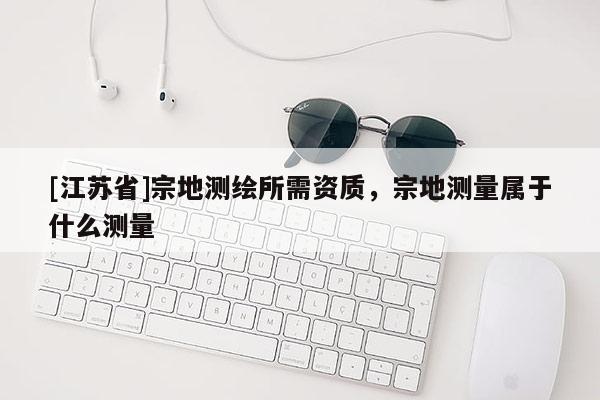 [江蘇省]宗地測繪所需資質(zhì)，宗地測量屬于什么測量