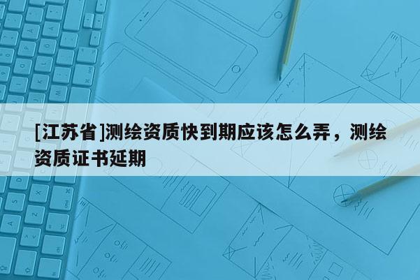 [江蘇省]測(cè)繪資質(zhì)快到期應(yīng)該怎么弄，測(cè)繪資質(zhì)證書(shū)延期