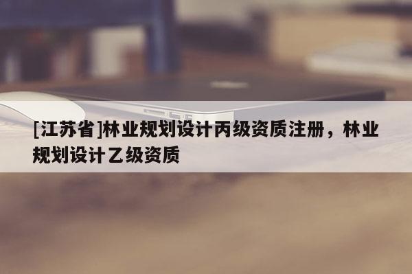 [江蘇省]林業(yè)規(guī)劃設(shè)計丙級資質(zhì)注冊，林業(yè)規(guī)劃設(shè)計乙級資質(zhì)