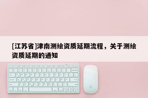 [江蘇省]津南測(cè)繪資質(zhì)延期流程，關(guān)于測(cè)繪資質(zhì)延期的通知