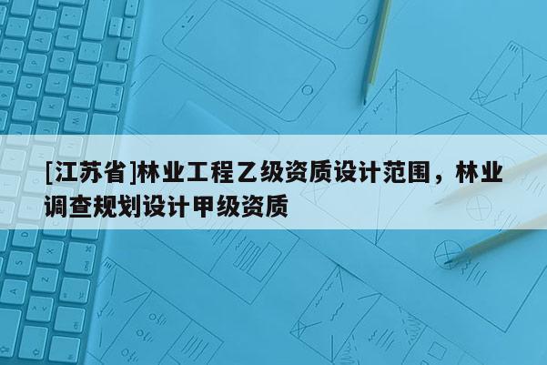 [江蘇省]林業(yè)工程乙級資質(zhì)設(shè)計范圍，林業(yè)調(diào)查規(guī)劃設(shè)計甲級資質(zhì)