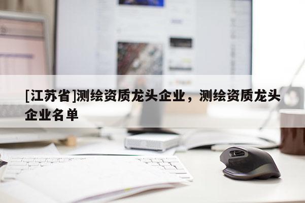 [江蘇省]測繪資質(zhì)龍頭企業(yè)，測繪資質(zhì)龍頭企業(yè)名單