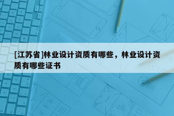 [江蘇省]林業(yè)設(shè)計(jì)資質(zhì)有哪些，林業(yè)設(shè)計(jì)資質(zhì)有哪些證書