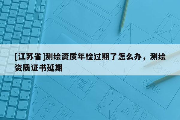 [江蘇省]測繪資質(zhì)年檢過期了怎么辦，測繪資質(zhì)證書延期