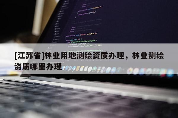 [江蘇省]林業(yè)用地測繪資質(zhì)辦理，林業(yè)測繪資質(zhì)哪里辦理