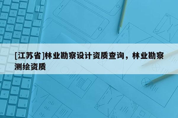 [江蘇省]林業(yè)勘察設(shè)計(jì)資質(zhì)查詢，林業(yè)勘察測(cè)繪資質(zhì)