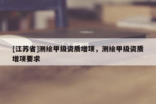 [江蘇省]測(cè)繪甲級(jí)資質(zhì)增項(xiàng)，測(cè)繪甲級(jí)資質(zhì)增項(xiàng)要求