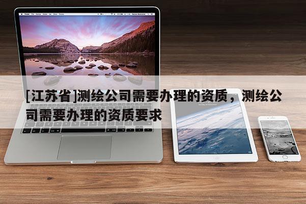 [江蘇省]測繪公司需要辦理的資質(zhì)，測繪公司需要辦理的資質(zhì)要求