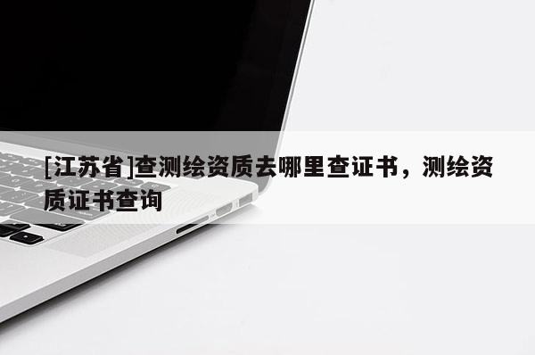 [江蘇省]查測繪資質(zhì)去哪里查證書，測繪資質(zhì)證書查詢