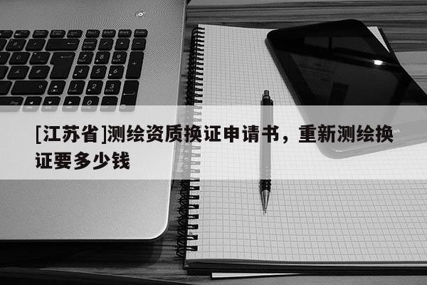 [江蘇省]測(cè)繪資質(zhì)換證申請(qǐng)書，重新測(cè)繪換證要多少錢