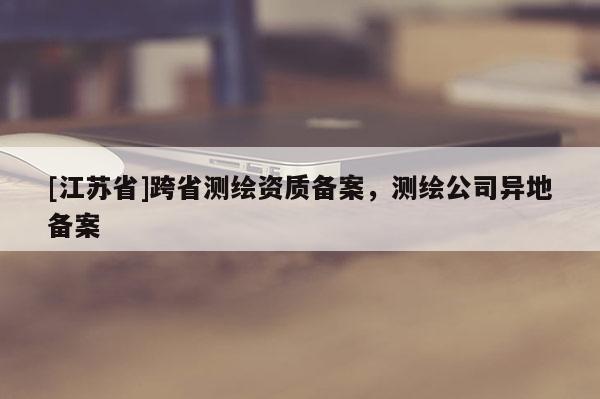 [江蘇省]跨省測(cè)繪資質(zhì)備案，測(cè)繪公司異地備案