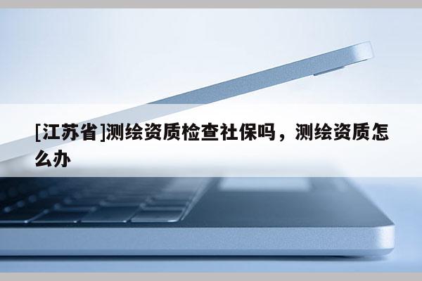 [江蘇省]測繪資質(zhì)檢查社保嗎，測繪資質(zhì)怎么辦