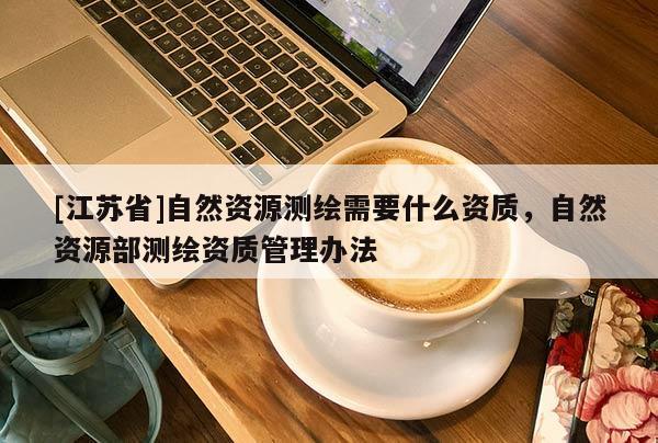 [江蘇省]自然資源測(cè)繪需要什么資質(zhì)，自然資源部測(cè)繪資質(zhì)管理辦法