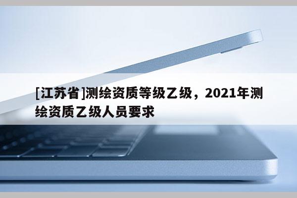 [江蘇省]測繪資質(zhì)等級乙級，2021年測繪資質(zhì)乙級人員要求