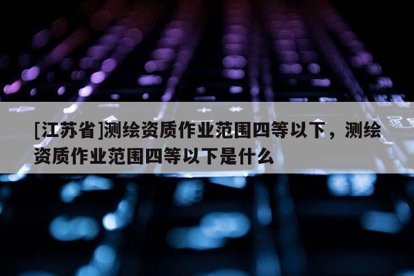 [江蘇省]測(cè)繪資質(zhì)作業(yè)范圍四等以下，測(cè)繪資質(zhì)作業(yè)范圍四等以下是什么