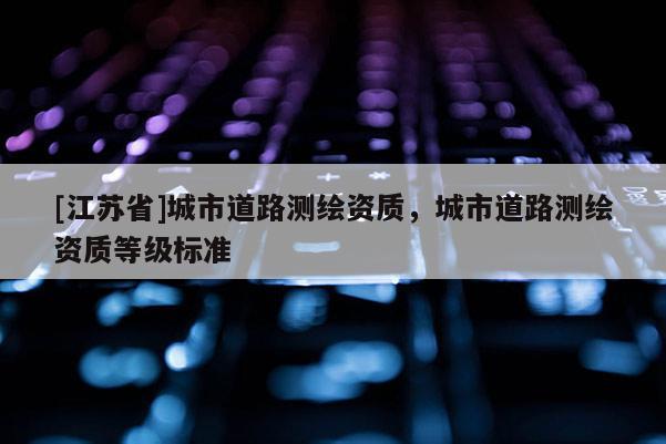 [江蘇省]城市道路測繪資質(zhì)，城市道路測繪資質(zhì)等級標(biāo)準(zhǔn)