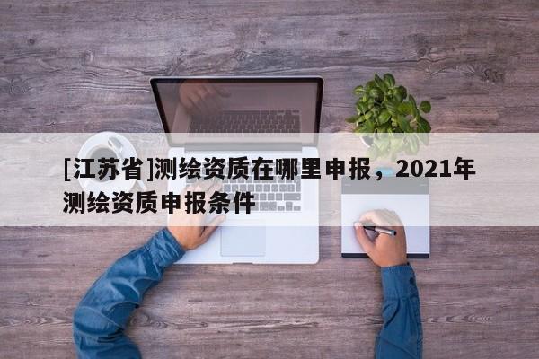 [江蘇省]測繪資質(zhì)在哪里申報，2021年測繪資質(zhì)申報條件