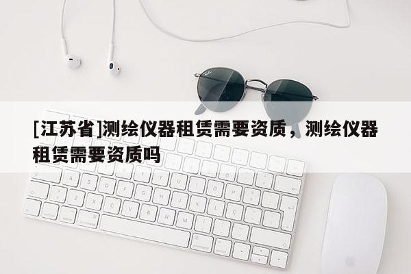 [江蘇省]測(cè)繪儀器租賃需要資質(zhì)，測(cè)繪儀器租賃需要資質(zhì)嗎