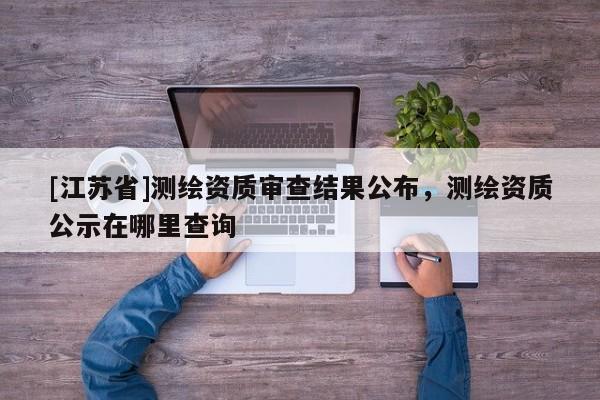 [江蘇省]測繪資質(zhì)審查結(jié)果公布，測繪資質(zhì)公示在哪里查詢