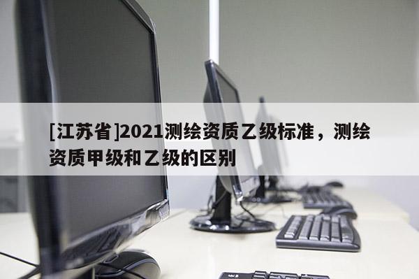 [江蘇省]2021測(cè)繪資質(zhì)乙級(jí)標(biāo)準(zhǔn)，測(cè)繪資質(zhì)甲級(jí)和乙級(jí)的區(qū)別