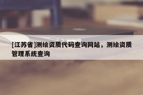 [江蘇省]測(cè)繪資質(zhì)代碼查詢網(wǎng)站，測(cè)繪資質(zhì)管理系統(tǒng)查詢