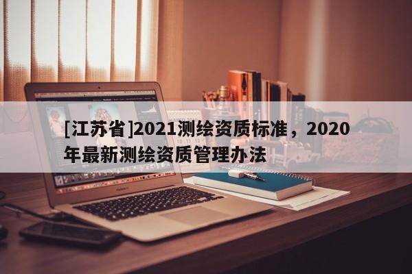 [江蘇省]2021測繪資質(zhì)標準，2020年最新測繪資質(zhì)管理辦法