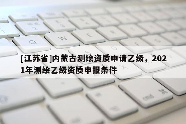 [江蘇省]內(nèi)蒙古測繪資質(zhì)申請乙級，2021年測繪乙級資質(zhì)申報條件