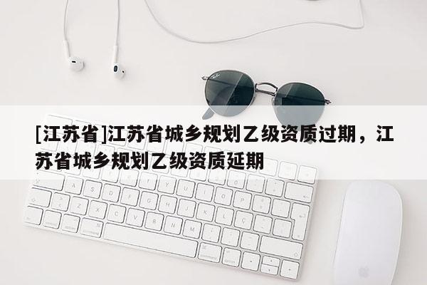 [江蘇省]江蘇省城鄉(xiāng)規(guī)劃乙級資質(zhì)過期，江蘇省城鄉(xiāng)規(guī)劃乙級資質(zhì)延期