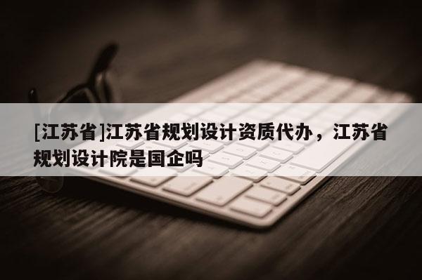 [江蘇省]江蘇省規(guī)劃設(shè)計(jì)資質(zhì)代辦，江蘇省規(guī)劃設(shè)計(jì)院是國企嗎