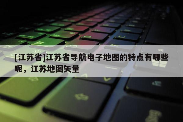 [江蘇省]江蘇省導航電子地圖的特點有哪些呢，江蘇地圖矢量