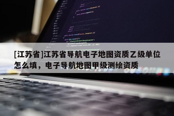 [江蘇省]江蘇省導(dǎo)航電子地圖資質(zhì)乙級(jí)單位怎么填，電子導(dǎo)航地圖甲級(jí)測(cè)繪資質(zhì)