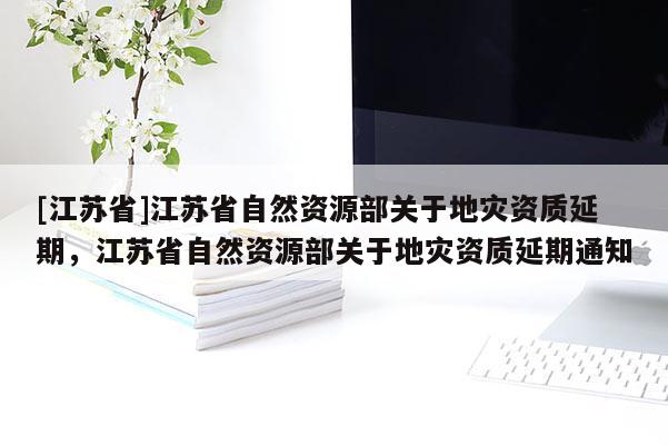 [江蘇省]江蘇省自然資源部關(guān)于地災(zāi)資質(zhì)延期，江蘇省自然資源部關(guān)于地災(zāi)資質(zhì)延期通知