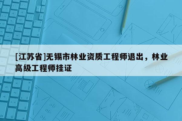 [江蘇省]無(wú)錫市林業(yè)資質(zhì)工程師退出，林業(yè)高級(jí)工程師掛證