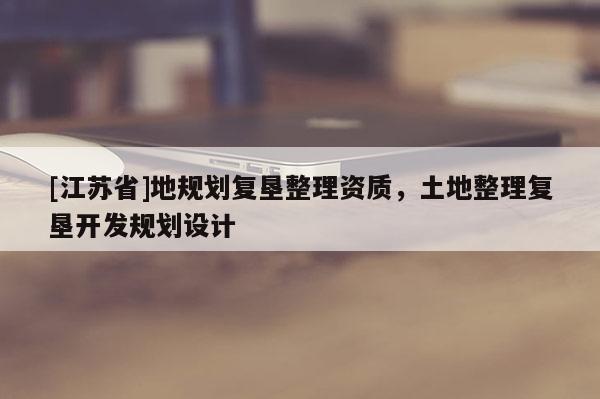 [江蘇省]地規(guī)劃復(fù)墾整理資質(zhì)，土地整理復(fù)墾開發(fā)規(guī)劃設(shè)計(jì)