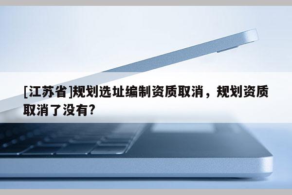 [江蘇省]規(guī)劃選址編制資質(zhì)取消，規(guī)劃資質(zhì)取消了沒有?